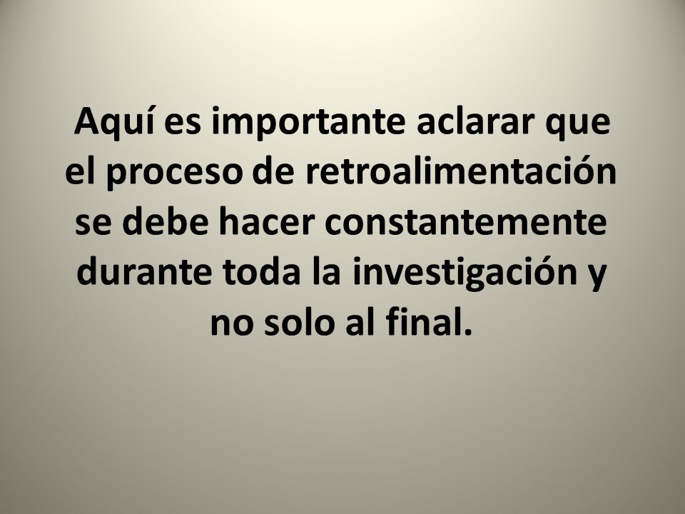 Aquí es importante aclarar que el proceso de retroalimentación se debe hacer constantemente durante toda la investigación y no solo al final.