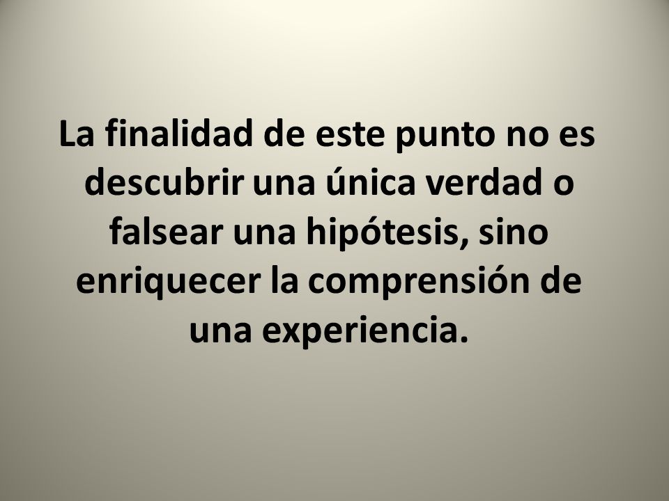 La finalidad de este punto no es descubrir una única verdad o falsear una hipótesis, sino enriquecer la comprensión de una experiencia.