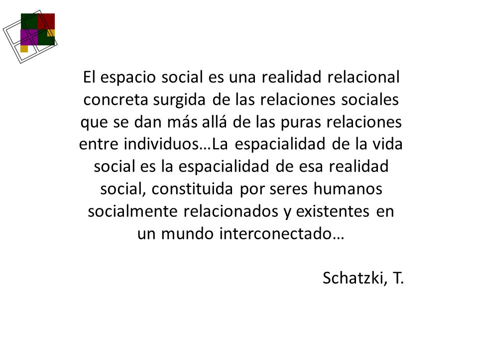 El espacio social es una realidad relacional concreta surgida de las relaciones sociales que se dan más allá de las puras relaciones entre individuos…La espacialidad de la vida social es la espacialidad de esa realidad social, constituida por seres humanos socialmente relacionados y existentes en un mundo interconectado…