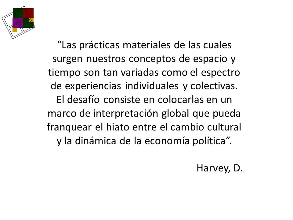 Las prácticas materiales de las cuales surgen nuestros conceptos de espacio y tiempo son tan variadas como el espectro de experiencias individuales y colectivas. El desafío consiste en colocarlas en un marco de interpretación global que pueda franquear el hiato entre el cambio cultural y la dinámica de la economía política .