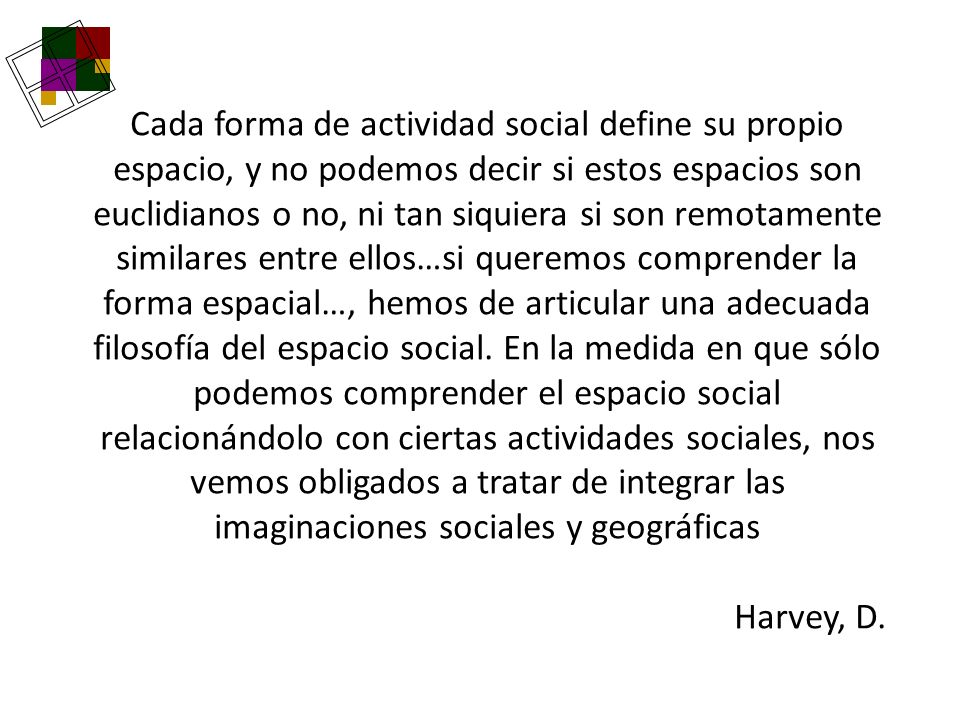 Cada forma de actividad social define su propio espacio, y no podemos decir si estos espacios son euclidianos o no, ni tan siquiera si son remotamente similares entre ellos…si queremos comprender la forma espacial…, hemos de articular una adecuada filosofía del espacio social. En la medida en que sólo podemos comprender el espacio social relacionándolo con ciertas actividades sociales, nos vemos obligados a tratar de integrar las imaginaciones sociales y geográficas