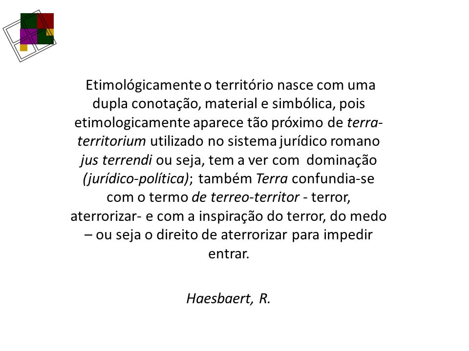 Etimológicamente o território nasce com uma dupla conotação, material e simbólica, pois etimologicamente aparece tão próximo de terra-territorium utilizado no sistema jurídico romano jus terrendi ou seja, tem a ver com dominação (jurídico-política); também Terra confundia-se com o termo de terreo-territor - terror, aterrorizar- e com a inspiração do terror, do medo – ou seja o direito de aterrorizar para impedir entrar.