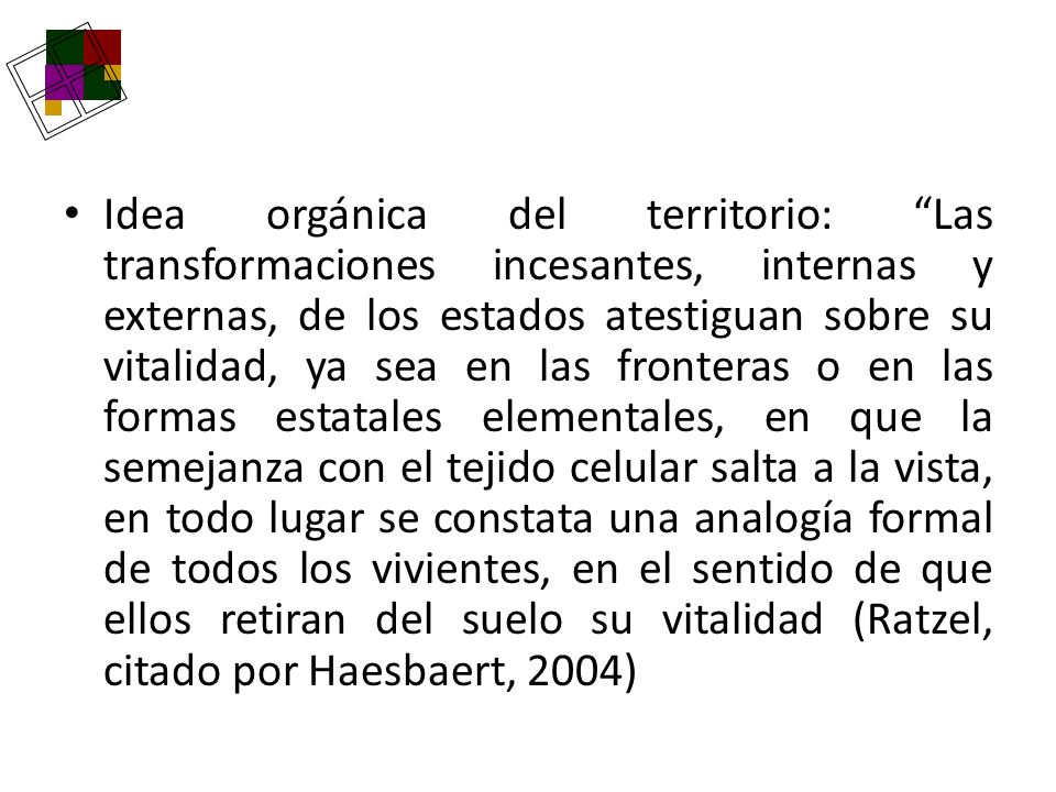 Idea orgánica del territorio: Las transformaciones incesantes, internas y externas, de los estados atestiguan sobre su vitalidad, ya sea en las fronteras o en las formas estatales elementales, en que la semejanza con el tejido celular salta a la vista, en todo lugar se constata una analogía formal de todos los vivientes, en el sentido de que ellos retiran del suelo su vitalidad (Ratzel, citado por Haesbaert, 2004)