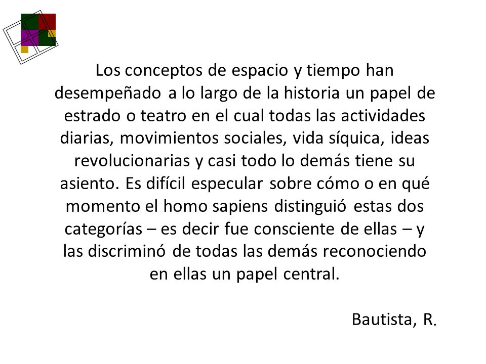 Los conceptos de espacio y tiempo han desempeñado a lo largo de la historia un papel de estrado o teatro en el cual todas las actividades diarias, movimientos sociales, vida síquica, ideas revolucionarias y casi todo lo demás tiene su asiento. Es difícil especular sobre cómo o en qué momento el homo sapiens distinguió estas dos categorías – es decir fue consciente de ellas – y las discriminó de todas las demás reconociendo en ellas un papel central.