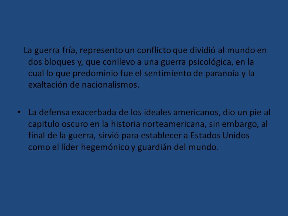 La guerra fría, represento un conflicto que dividió al mundo en dos bloques y, que conllevo a una guerra psicológica, en la cual lo que predominio fue el sentimiento de paranoia y la exaltación de nacionalismos.