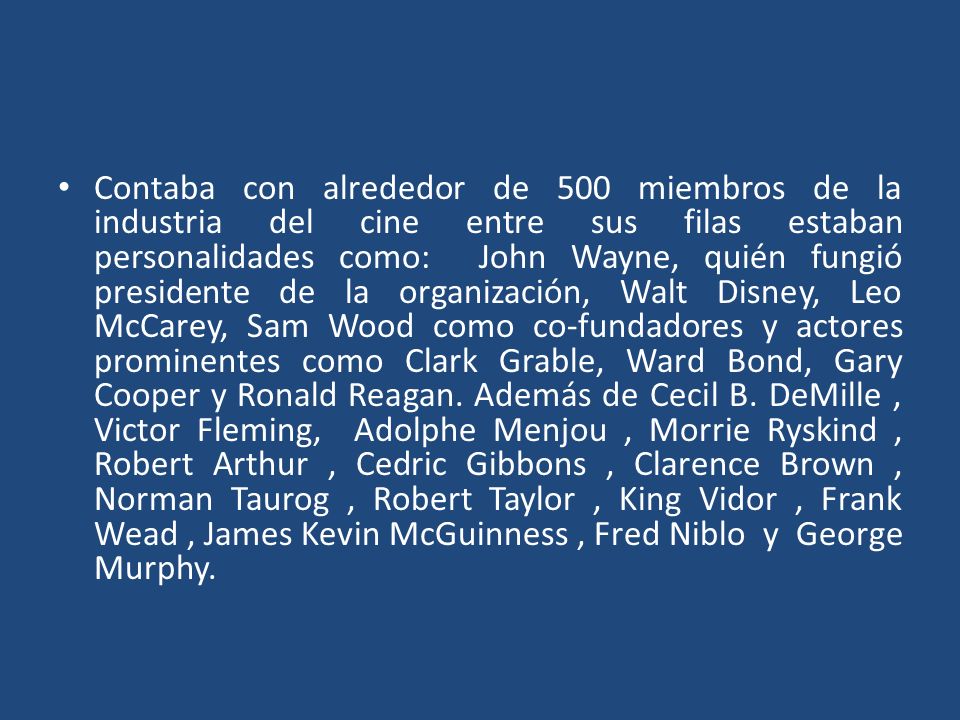 Contaba con alrededor de 500 miembros de la industria del cine entre sus filas estaban personalidades como: John Wayne, quién fungió presidente de la organización, Walt Disney, Leo McCarey, Sam Wood como co-fundadores y actores prominentes como Clark Grable, Ward Bond, Gary Cooper y Ronald Reagan.