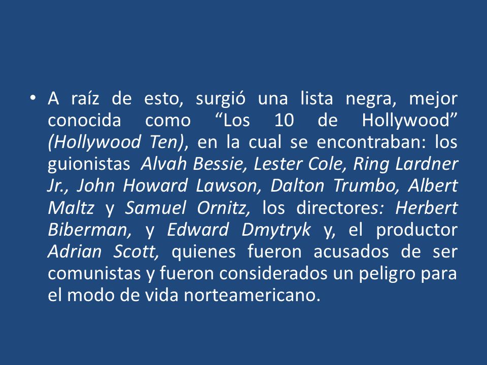 A raíz de esto, surgió una lista negra, mejor conocida como Los 10 de Hollywood (Hollywood Ten), en la cual se encontraban: los guionistas Alvah Bessie, Lester Cole, Ring Lardner Jr., John Howard Lawson, Dalton Trumbo, Albert Maltz y Samuel Ornitz, los directores: Herbert Biberman, y Edward Dmytryk y, el productor Adrian Scott, quienes fueron acusados de ser comunistas y fueron considerados un peligro para el modo de vida norteamericano.