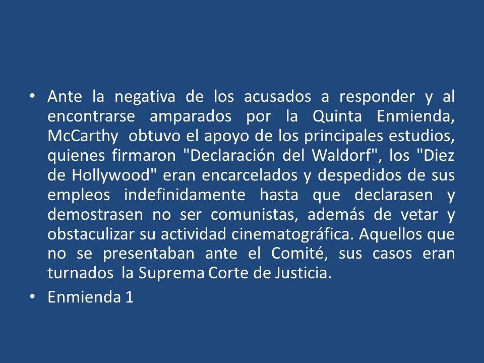 Ante la negativa de los acusados a responder y al encontrarse amparados por la Quinta Enmienda, McCarthy obtuvo el apoyo de los principales estudios, quienes firmaron Declaración del Waldorf , los Diez de Hollywood eran encarcelados y despedidos de sus empleos indefinidamente hasta que declarasen y demostrasen no ser comunistas, además de vetar y obstaculizar su actividad cinematográfica. Aquellos que no se presentaban ante el Comité, sus casos eran turnados la Suprema Corte de Justicia.