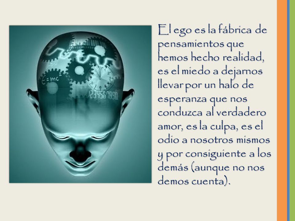 El ego es la fábrica de pensamientos que hemos hecho realidad, es el miedo a dejarnos llevar por un halo de esperanza que nos conduzca al verdadero amor, es la culpa, es el odio a nosotros mismos y por consiguiente a los demás (aunque no nos demos cuenta).