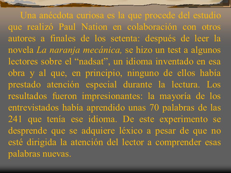 Una anécdota curiosa es la que procede del estudio que realizó Paul Nation en colaboración con otros autores a finales de los setenta: después de leer la novela La naranja mecánica, se hizo un test a algunos lectores sobre el nadsat , un idioma inventado en esa obra y al que, en principio, ninguno de ellos había prestado atención especial durante la lectura.