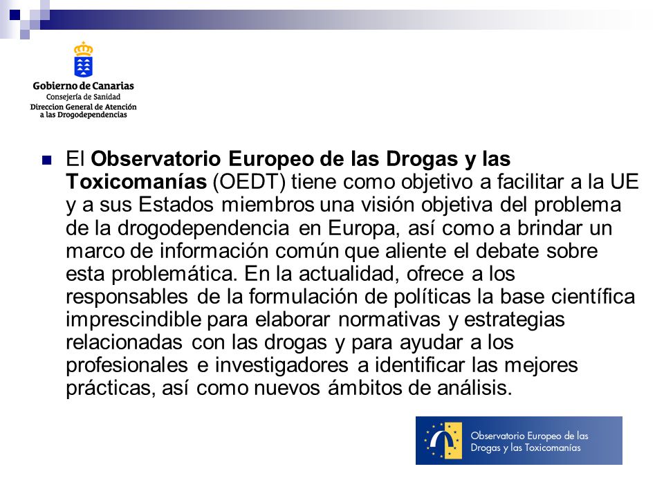 El Observatorio Europeo de las Drogas y las Toxicomanías (OEDT) tiene como objetivo a facilitar a la UE y a sus Estados miembros una visión objetiva del problema de la drogodependencia en Europa, así como a brindar un marco de información común que aliente el debate sobre esta problemática.