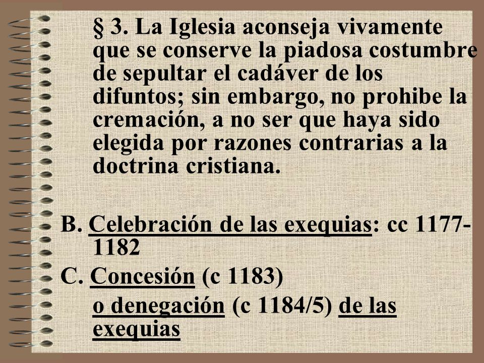 § 3. La Iglesia aconseja vivamente que se conserve la piadosa costumbre de sepultar el cadáver de los difuntos; sin embargo, no prohibe la cremación, a no ser que haya sido elegida por razones contrarias a la doctrina cristiana.