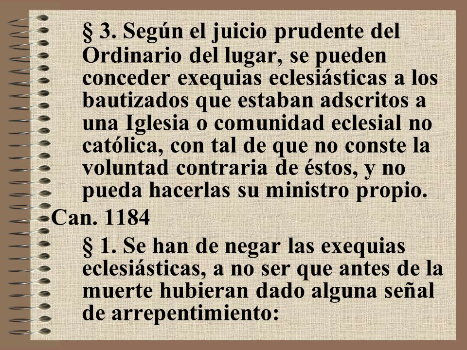 § 3. Según el juicio prudente del Ordinario del lugar, se pueden conceder exequias eclesiásticas a los bautizados que estaban adscritos a una Iglesia o comunidad eclesial no católica, con tal de que no conste la voluntad contraria de éstos, y no pueda hacerlas su ministro propio.
