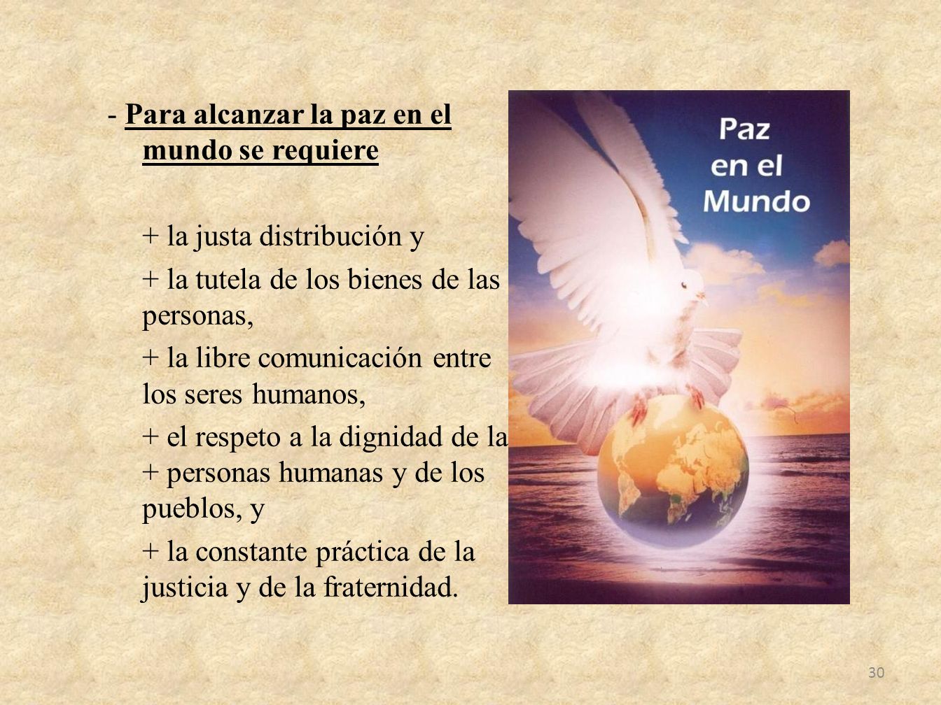- Para alcanzar la paz en el mundo se requiere + la justa distribución y + la tutela de los bienes de las personas, + la libre comunicación entre los seres humanos, + el respeto a la dignidad de las + personas humanas y de los pueblos, y + la constante práctica de la justicia y de la fraternidad.