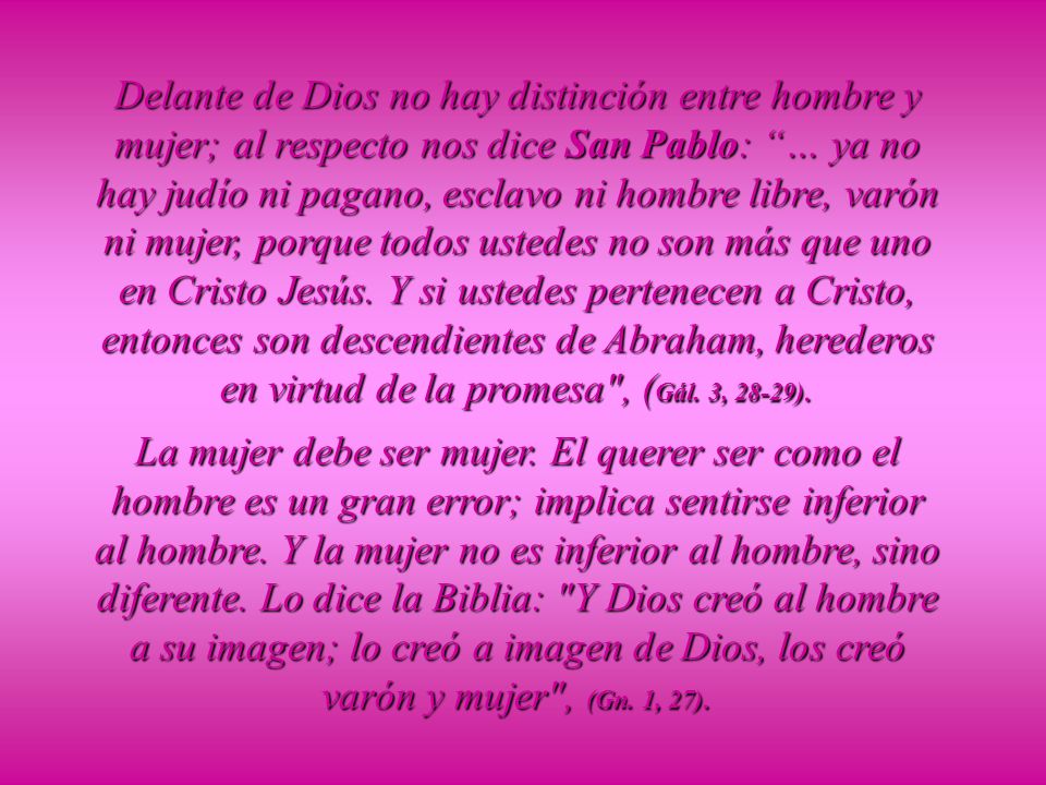 Delante de Dios no hay distinción entre hombre y mujer; al respecto nos dice San Pablo: … ya no hay judío ni pagano, esclavo ni hombre libre, varón ni mujer, porque todos ustedes no son más que uno en Cristo Jesús. Y si ustedes pertenecen a Cristo, entonces son descendientes de Abraham, herederos en virtud de la promesa , (Gál. 3, 28-29).