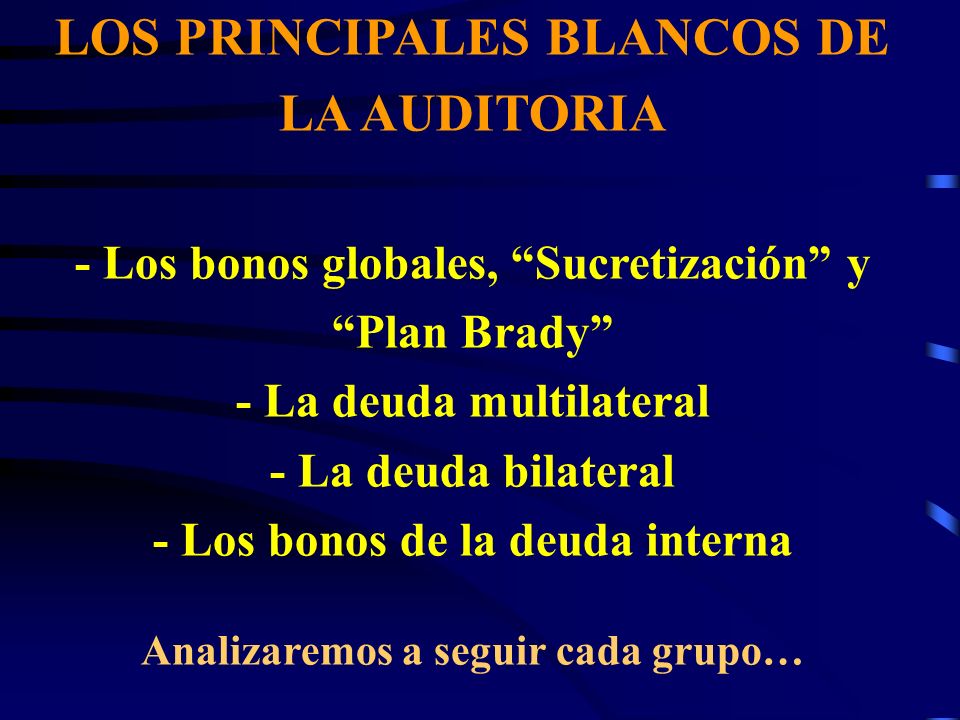LOS PRINCIPALES BLANCOS DE LA AUDITORIA - Los bonos globales, Sucretización y Plan Brady - La deuda multilateral - La deuda bilateral - Los bonos de la deuda interna Analizaremos a seguir cada grupo…
