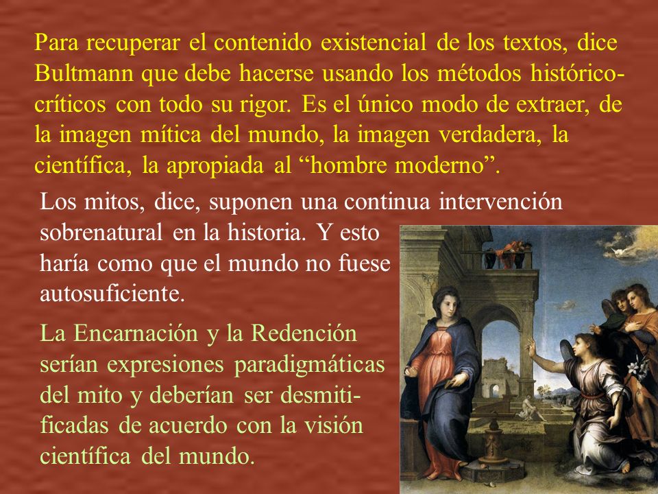 Para recuperar el contenido existencial de los textos, dice Bultmann que debe hacerse usando los métodos histórico-críticos con todo su rigor. Es el único modo de extraer, de la imagen mítica del mundo, la imagen verdadera, la científica, la apropiada al hombre moderno .