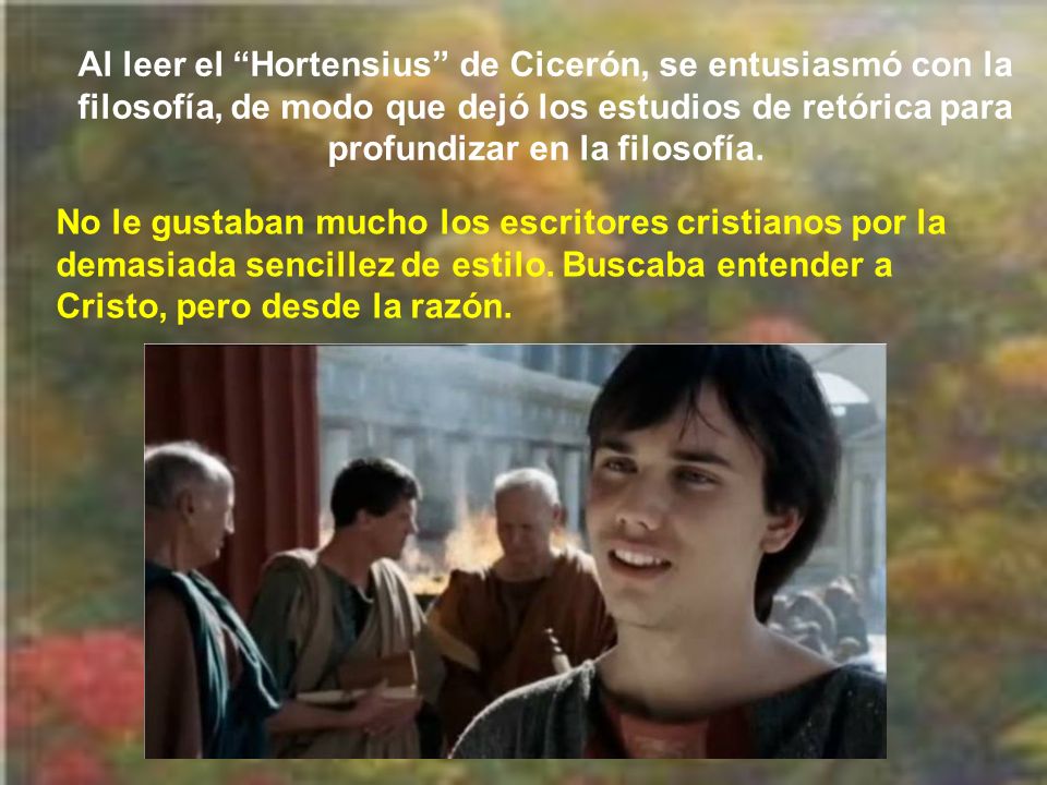 Al leer el Hortensius de Cicerón, se entusiasmó con la filosofía, de modo que dejó los estudios de retórica para profundizar en la filosofía.