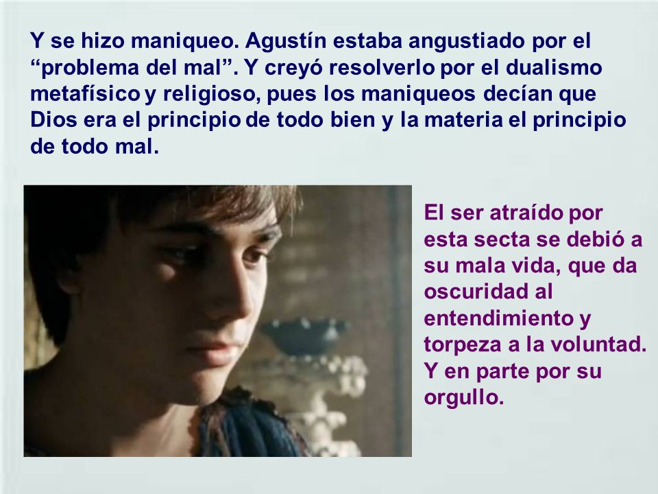 Y se hizo maniqueo. Agustín estaba angustiado por el problema del mal . Y creyó resolverlo por el dualismo metafísico y religioso, pues los maniqueos decían que Dios era el principio de todo bien y la materia el principio de todo mal.