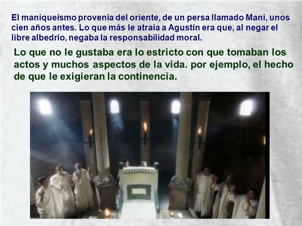 El maniqueísmo provenía del oriente, de un persa llamado Mani, unos cien años antes. Lo que más le atraía a Agustín era que, al negar el libre albedrío, negaba la responsabilidad moral.