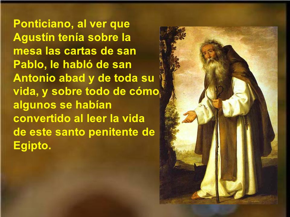 Ponticiano, al ver que Agustín tenía sobre la mesa las cartas de san Pablo, le habló de san Antonio abad y de toda su vida, y sobre todo de cómo algunos se habían convertido al leer la vida de este santo penitente de Egipto.