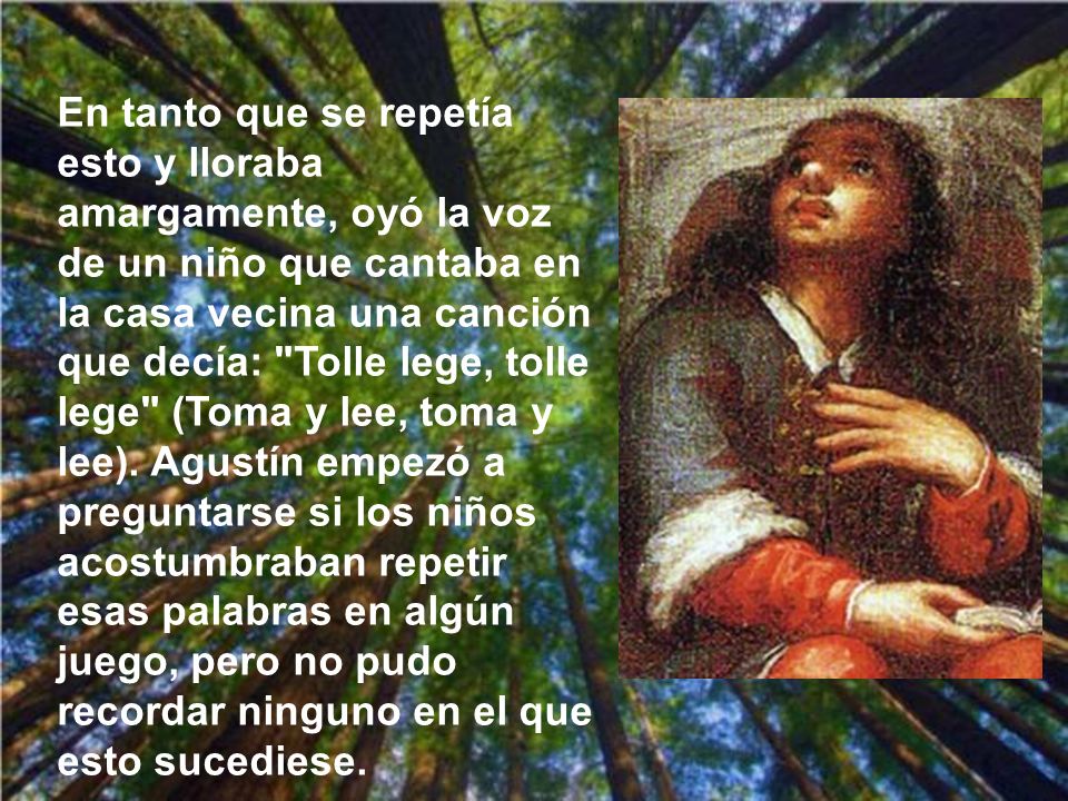 En tanto que se repetía esto y lloraba amargamente, oyó la voz de un niño que cantaba en la casa vecina una canción que decía: Tolle lege, tolle lege (Toma y lee, toma y lee).