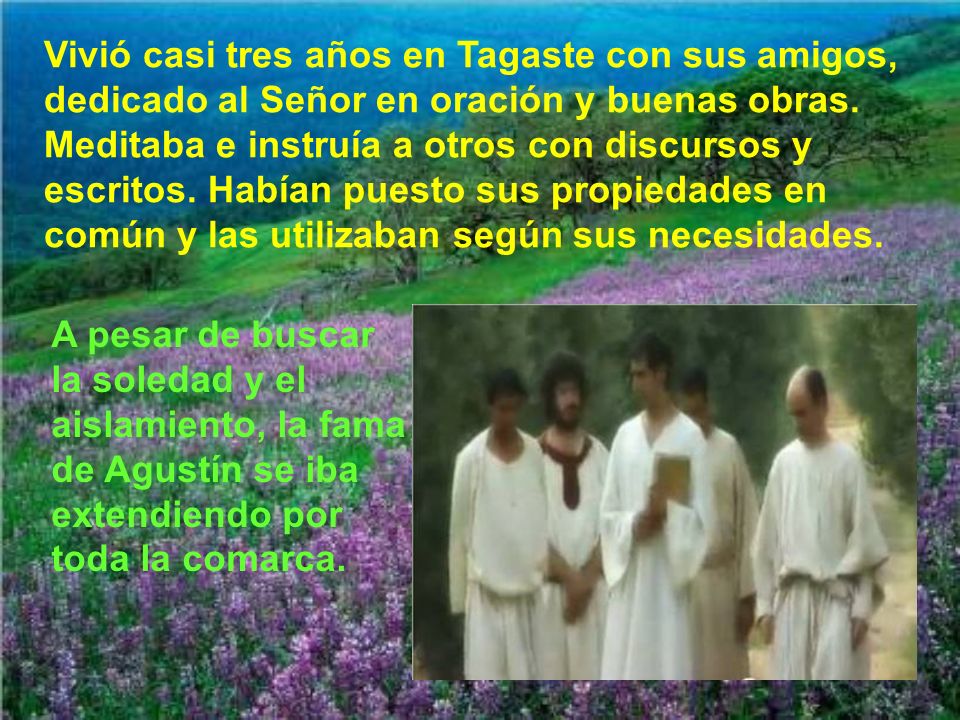Vivió casi tres años en Tagaste con sus amigos, dedicado al Señor en oración y buenas obras. Meditaba e instruía a otros con discursos y escritos. Habían puesto sus propiedades en común y las utilizaban según sus necesidades.