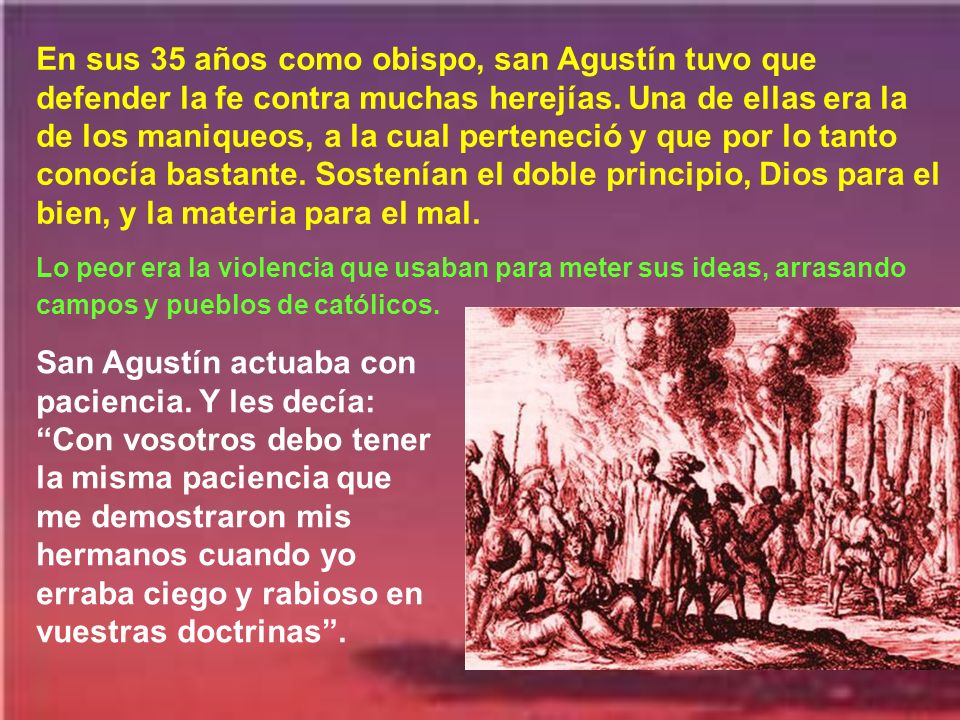 En sus 35 años como obispo, san Agustín tuvo que defender la fe contra muchas herejías. Una de ellas era la de los maniqueos, a la cual perteneció y que por lo tanto conocía bastante. Sostenían el doble principio, Dios para el bien, y la materia para el mal.