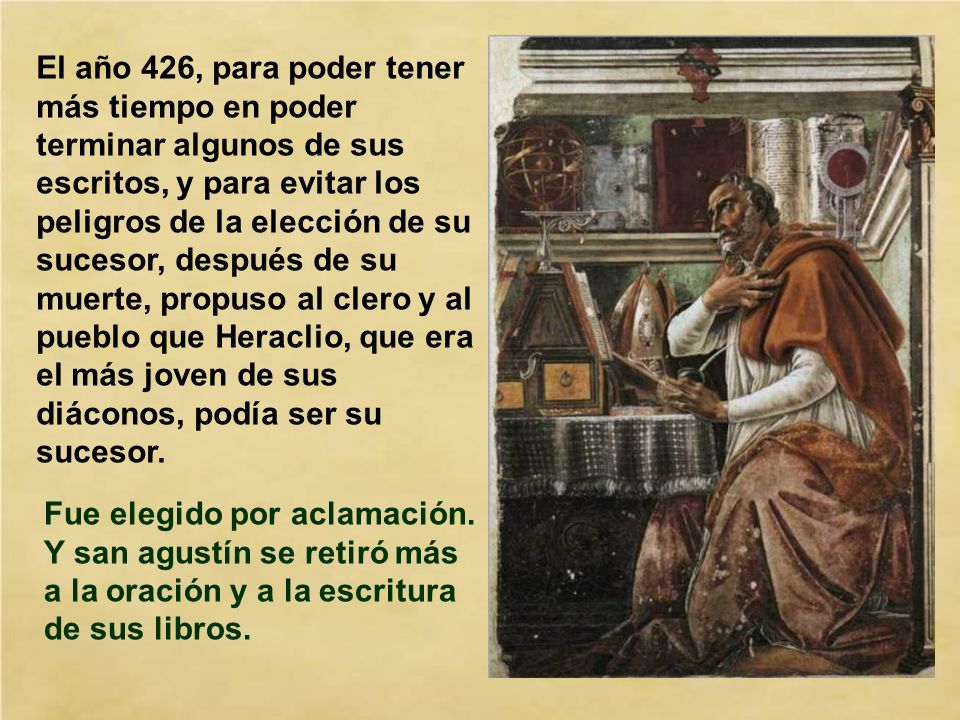 El año 426, para poder tener más tiempo en poder terminar algunos de sus escritos, y para evitar los peligros de la elección de su sucesor, después de su muerte, propuso al clero y al pueblo que Heraclio, que era el más joven de sus diáconos, podía ser su sucesor.