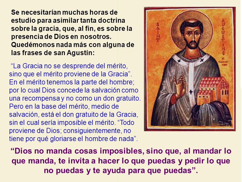 Se necesitarían muchas horas de estudio para asimilar tanta doctrina sobre la gracia, que, al fin, es sobre la presencia de Dios en nosotros. Quedémonos nada más con alguna de las frases de san Agustín: