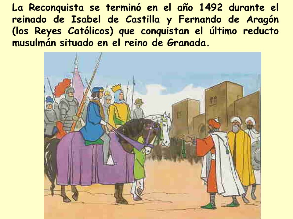 La Reconquista se terminó en el año 1492 durante el reinado de Isabel de Castilla y Fernando de Aragón (los Reyes Católicos) que conquistan el último reducto musulmán situado en el reino de Granada.