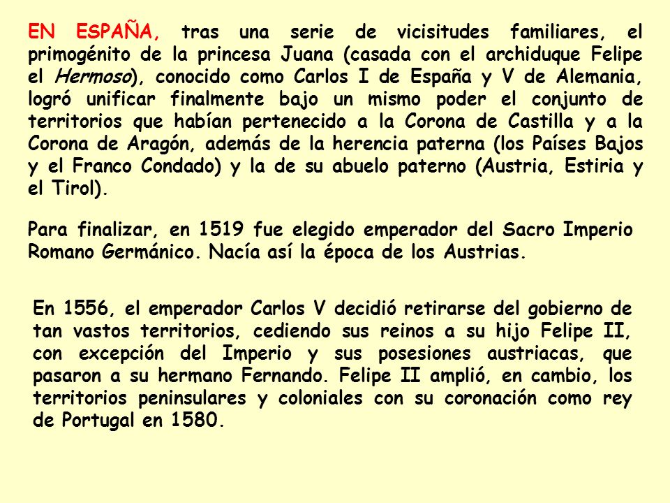 EN ESPAÑA, tras una serie de vicisitudes familiares, el primogénito de la princesa Juana (casada con el archiduque Felipe el Hermoso), conocido como Carlos I de España y V de Alemania, logró unificar finalmente bajo un mismo poder el conjunto de territorios que habían pertenecido a la Corona de Castilla y a la Corona de Aragón, además de la herencia paterna (los Países Bajos y el Franco Condado) y la de su abuelo paterno (Austria, Estiria y el Tirol).