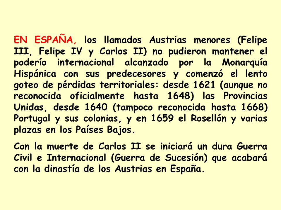 EN ESPAÑA, los llamados Austrias menores (Felipe III, Felipe IV y Carlos II) no pudieron mantener el poderío internacional alcanzado por la Monarquía Hispánica con sus predecesores y comenzó el lento goteo de pérdidas territoriales: desde 1621 (aunque no reconocida oficialmente hasta 1648) las Provincias Unidas, desde 1640 (tampoco reconocida hasta 1668) Portugal y sus colonias, y en 1659 el Rosellón y varias plazas en los Países Bajos.