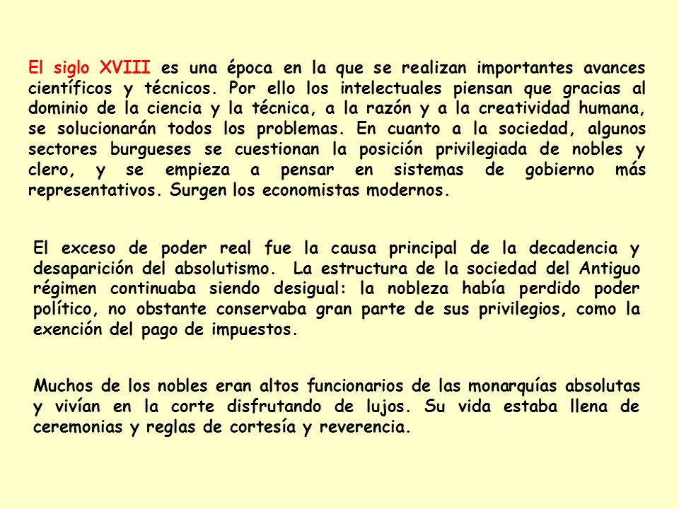 El siglo XVIII es una época en la que se realizan importantes avances científicos y técnicos. Por ello los intelectuales piensan que gracias al dominio de la ciencia y la técnica, a la razón y a la creatividad humana, se solucionarán todos los problemas. En cuanto a la sociedad, algunos sectores burgueses se cuestionan la posición privilegiada de nobles y clero, y se empieza a pensar en sistemas de gobierno más representativos. Surgen los economistas modernos.