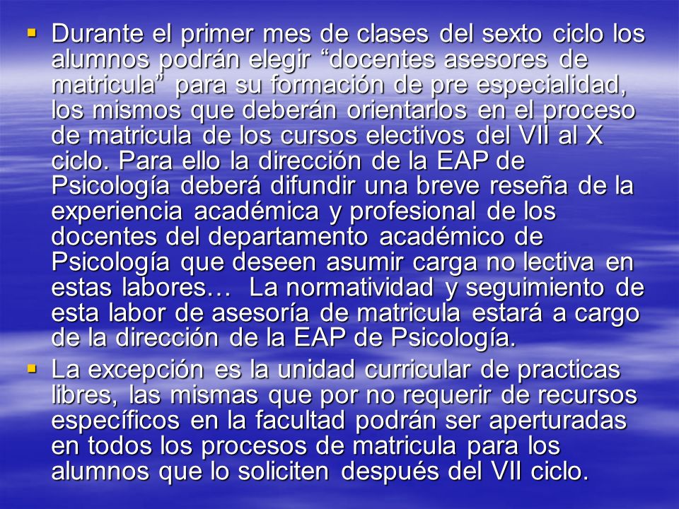 Durante el primer mes de clases del sexto ciclo los alumnos podrán elegir docentes asesores de matricula para su formación de pre especialidad, los mismos que deberán orientarlos en el proceso de matricula de los cursos electivos del VII al X ciclo. Para ello la dirección de la EAP de Psicología deberá difundir una breve reseña de la experiencia académica y profesional de los docentes del departamento académico de Psicología que deseen asumir carga no lectiva en estas labores… La normatividad y seguimiento de esta labor de asesoría de matricula estará a cargo de la dirección de la EAP de Psicología.