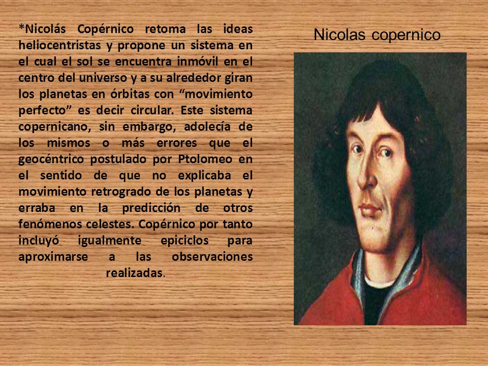 *Nicolás Copérnico retoma las ideas heliocentristas y propone un sistema en el cual el sol se encuentra inmóvil en el centro del universo y a su alrededor giran los planetas en órbitas con movimiento perfecto es decir circular. Este sistema copernicano, sin embargo, adolecía de los mismos o más errores que el geocéntrico postulado por Ptolomeo en el sentido de que no explicaba el movimiento retrogrado de los planetas y erraba en la predicción de otros fenómenos celestes. Copérnico por tanto incluyó igualmente epiciclos para aproximarse a las observaciones realizadas.