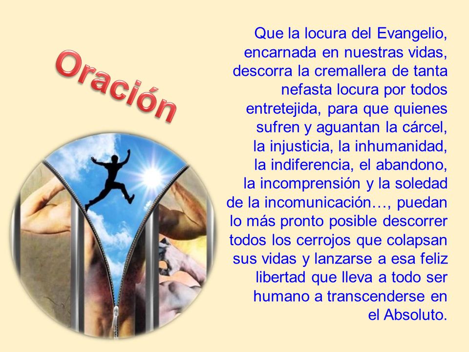 Que la locura del Evangelio, encarnada en nuestras vidas, descorra la cremallera de tanta nefasta locura por todos entretejida, para que quienes sufren y aguantan la cárcel, la injusticia, la inhumanidad, la indiferencia, el abandono, la incomprensión y la soledad de la incomunicación…, puedan lo más pronto posible descorrer todos los cerrojos que colapsan sus vidas y lanzarse a esa feliz libertad que lleva a todo ser humano a transcenderse en el Absoluto.