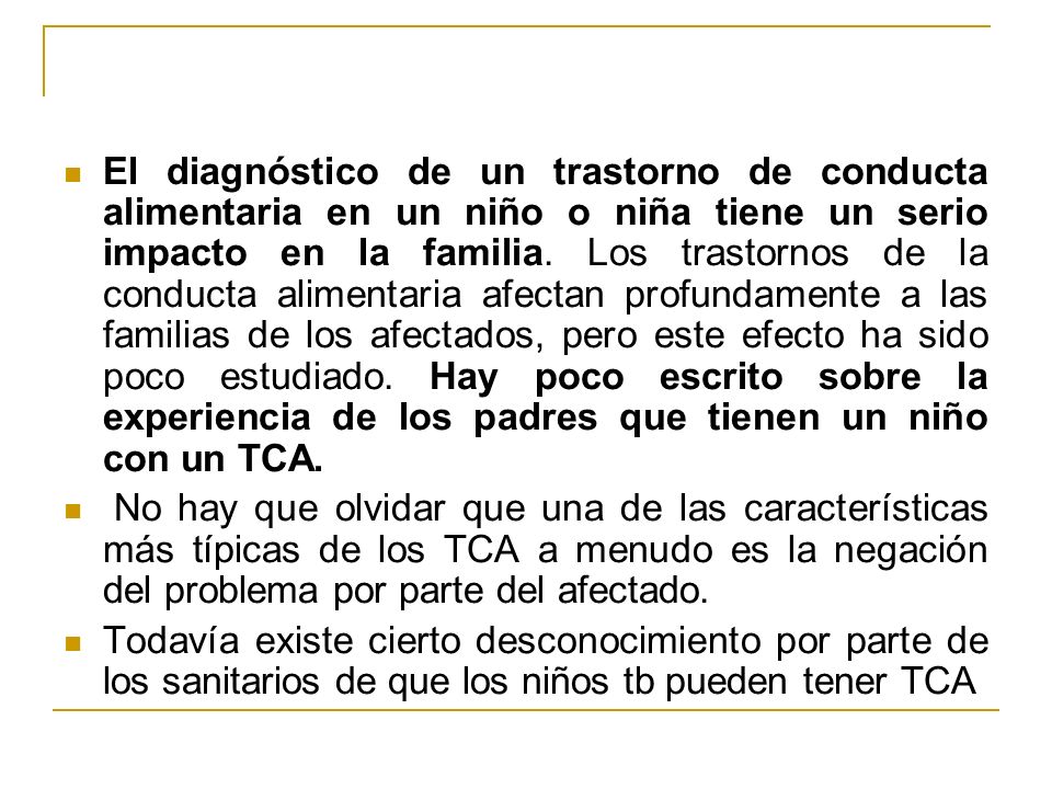 El diagnóstico de un trastorno de conducta alimentaria en un niño o niña tiene un serio impacto en la familia. Los trastornos de la conducta alimentaria afectan profundamente a las familias de los afectados, pero este efecto ha sido poco estudiado. Hay poco escrito sobre la experiencia de los padres que tienen un niño con un TCA.
