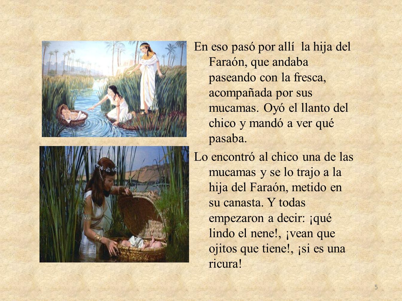 En eso pasó por allí la hija del Faraón, que andaba paseando con la fresca, acompañada por sus mucamas.