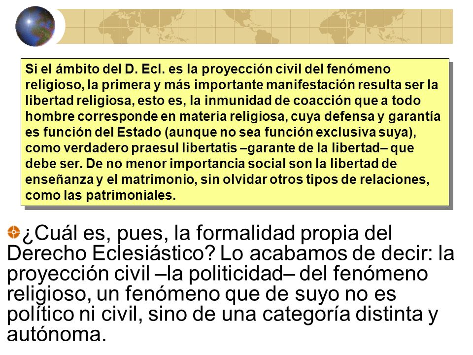 Si el ámbito del D. Ecl. es la proyección civil del fenómeno religioso, la primera y más importante manifestación resulta ser la libertad religiosa, esto es, la inmunidad de coacción que a todo hombre corresponde en materia religiosa, cuya defensa y garantía es función del Estado (aunque no sea función exclusiva suya), como verdadero praesul libertatis –garante de la libertad– que debe ser. De no menor importancia social son la libertad de enseñanza y el matrimonio, sin olvidar otros tipos de relaciones, como las patrimoniales.