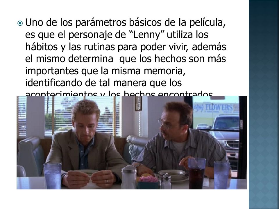 Uno de los parámetros básicos de la película, es que el personaje de Lenny utiliza los hábitos y las rutinas para poder vivir, además el mismo determina que los hechos son más importantes que la misma memoria, identificando de tal manera que los acontecimientos y los hechos encontrados físicamente determinan parámetros de una manera más clara que los recuerdos que pueden llegar a ser modificados por la mente inconscientemente.