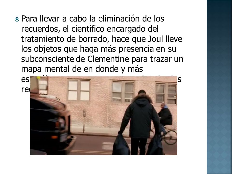 Para llevar a cabo la eliminación de los recuerdos, el científico encargado del tratamiento de borrado, hace que Joul lleve los objetos que haga más presencia en su subconsciente de Clementine para trazar un mapa mental de en donde y más específicamente se encuentran alojados los recuerdos de ella en su cabeza.