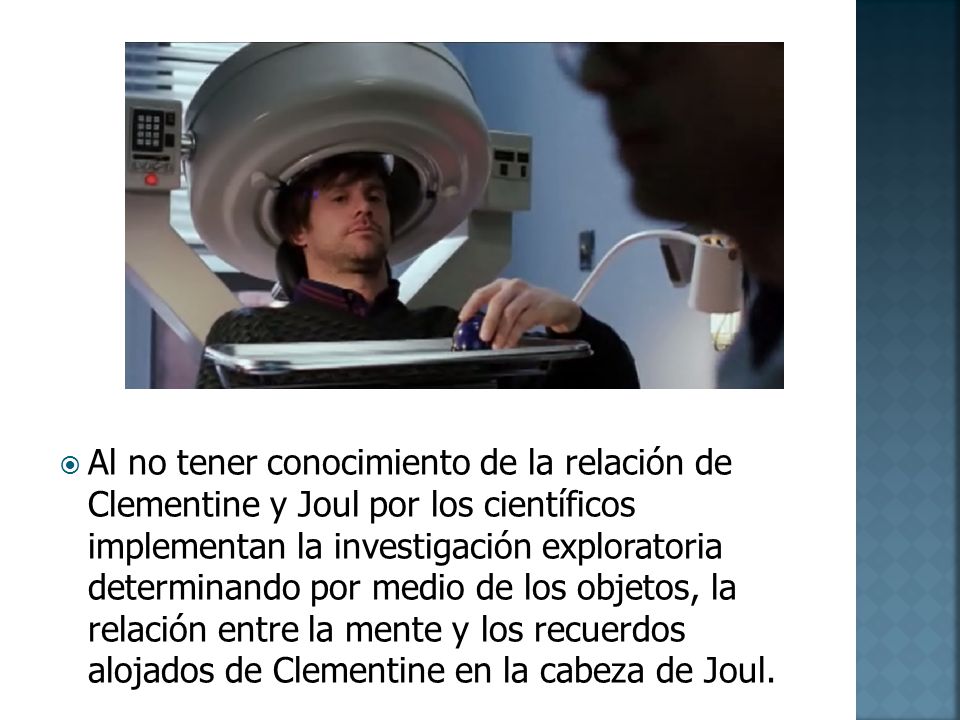 Al no tener conocimiento de la relación de Clementine y Joul por los científicos implementan la investigación exploratoria determinando por medio de los objetos, la relación entre la mente y los recuerdos alojados de Clementine en la cabeza de Joul.