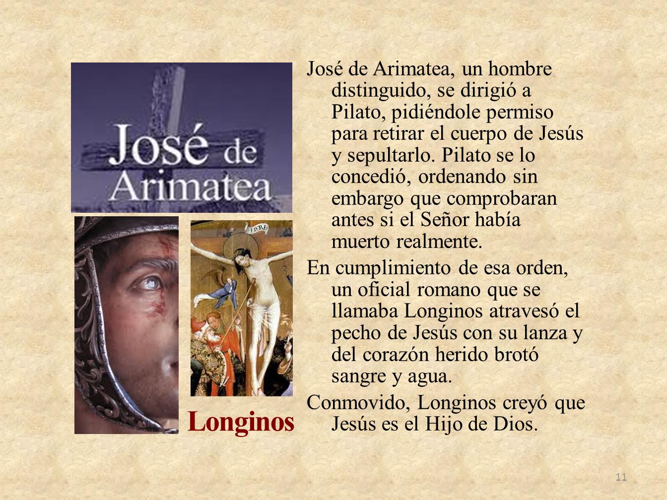 José de Arimatea, un hombre distinguido, se dirigió a Pilato, pidiéndole permiso para retirar el cuerpo de Jesús y sepultarlo. Pilato se lo concedió, ordenando sin embargo que comprobaran antes si el Señor había muerto realmente. En cumplimiento de esa orden, un oficial romano que se llamaba Longinos atravesó el pecho de Jesús con su lanza y del corazón herido brotó sangre y agua. Conmovido, Longinos creyó que Jesús es el Hijo de Dios.