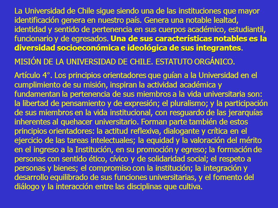 La Universidad de Chile sigue siendo una de las instituciones que mayor identificación genera en nuestro país. Genera una notable lealtad, identidad y sentido de pertenencia en sus cuerpos académico, estudiantil, funcionario y de egresados. Una de sus características notables es la diversidad socioeconómica e ideológica de sus integrantes.
