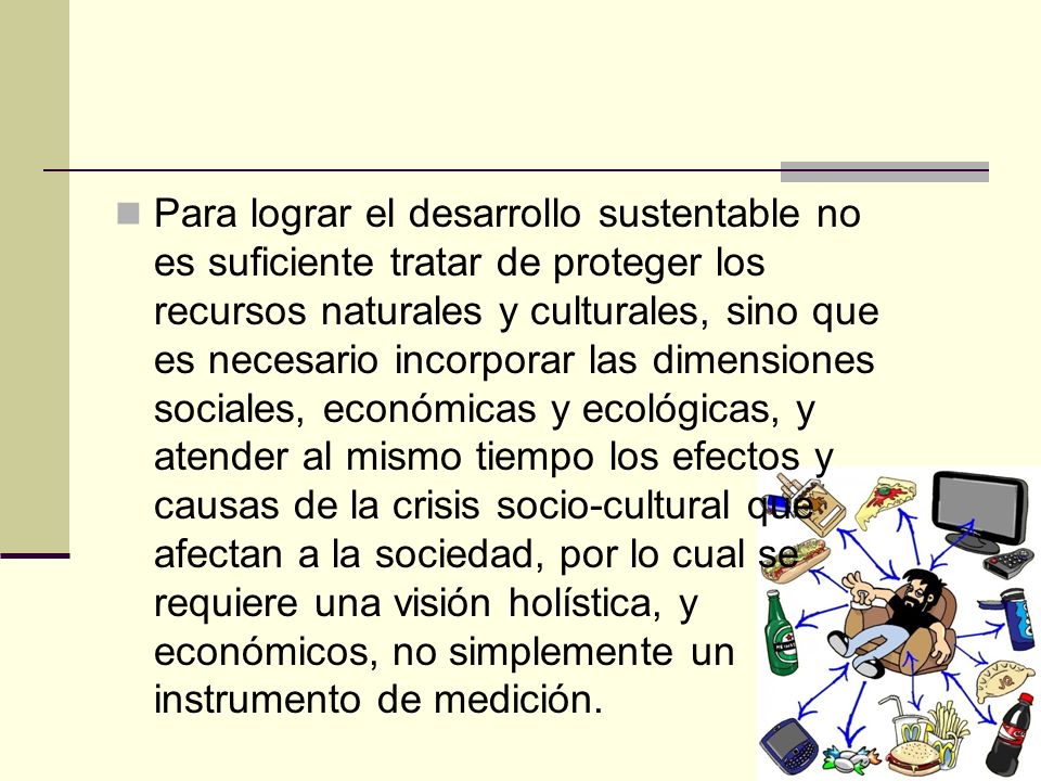 Para lograr el desarrollo sustentable no es suficiente tratar de proteger los recursos naturales y culturales, sino que es necesario incorporar las dimensiones sociales, económicas y ecológicas, y atender al mismo tiempo los efectos y causas de la crisis socio-cultural que afectan a la sociedad, por lo cual se requiere una visión holística, y económicos, no simplemente un instrumento de medición.