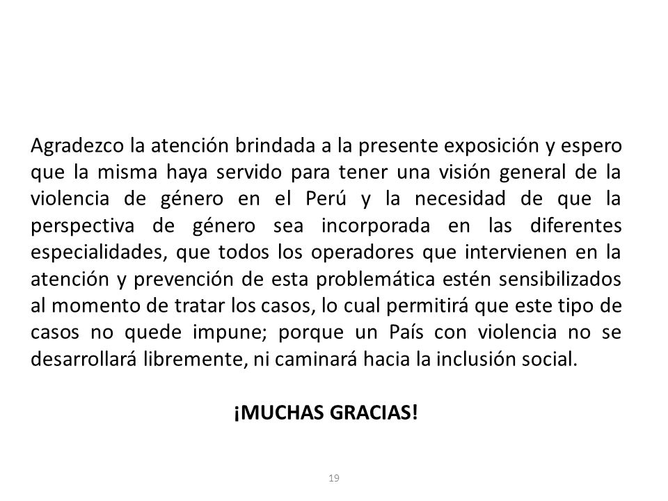 Agradezco la atención brindada a la presente exposición y espero que la misma haya servido para tener una visión general de la violencia de género en el Perú y la necesidad de que la perspectiva de género sea incorporada en las diferentes especialidades, que todos los operadores que intervienen en la atención y prevención de esta problemática estén sensibilizados al momento de tratar los casos, lo cual permitirá que este tipo de casos no quede impune; porque un País con violencia no se desarrollará libremente, ni caminará hacia la inclusión social.