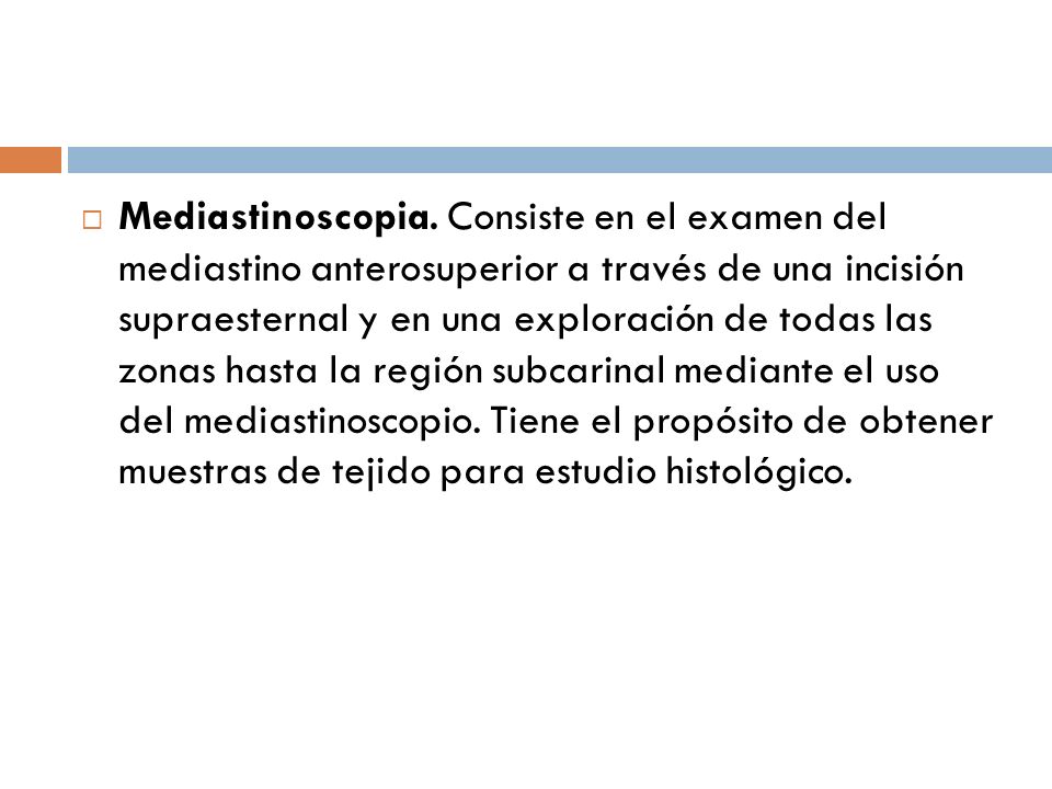 Mediastinoscopia. Consiste en el examen del mediastino anterosuperior a través de una incisión supraesternal y en una exploración de todas las zonas hasta la región subcarinal mediante el uso del mediastinoscopio.