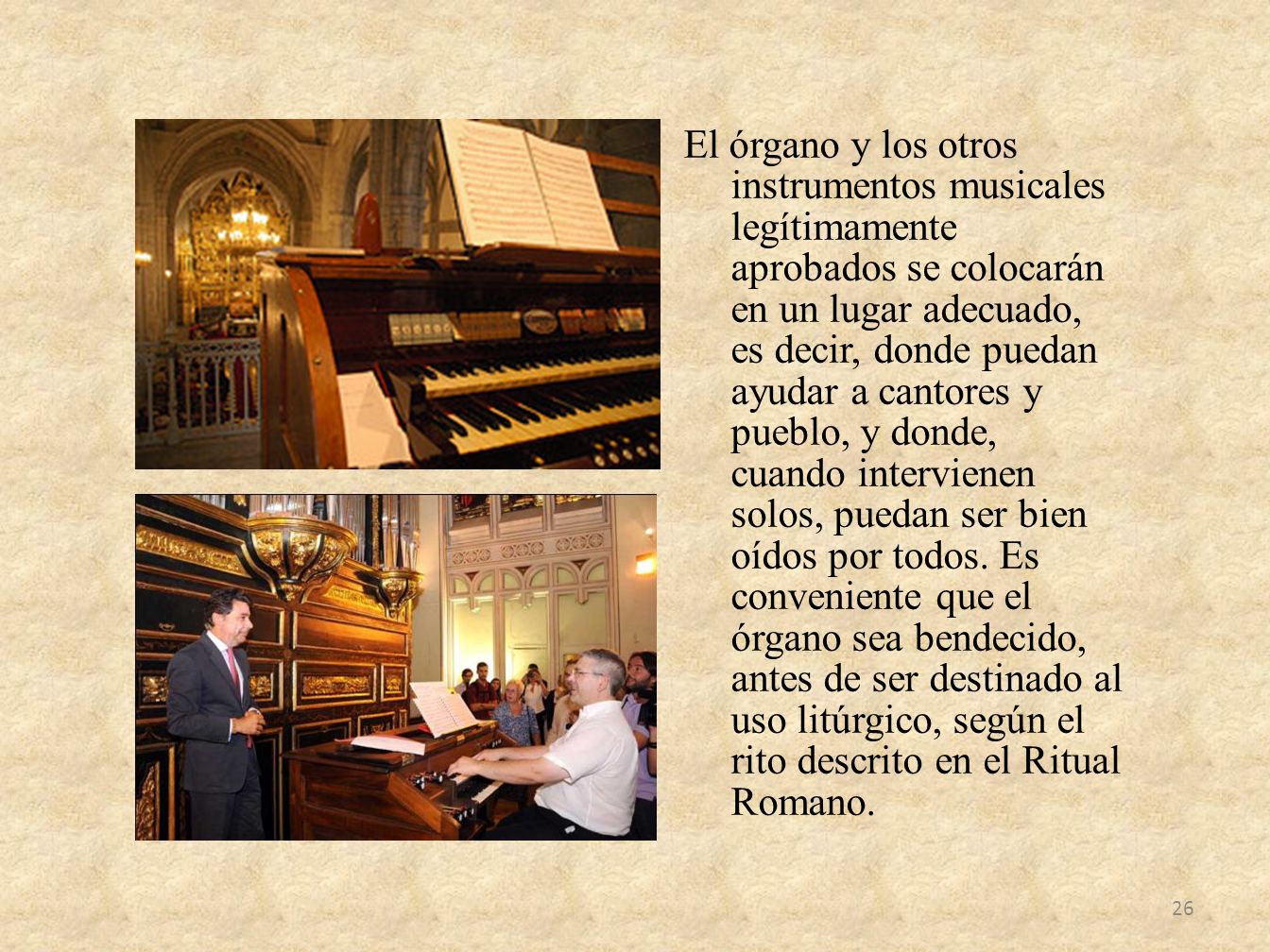 El órgano y los otros instrumentos musicales legítimamente aprobados se colocarán en un lugar adecuado, es decir, donde puedan ayudar a cantores y pueblo, y donde, cuando intervienen solos, puedan ser bien oídos por todos.
