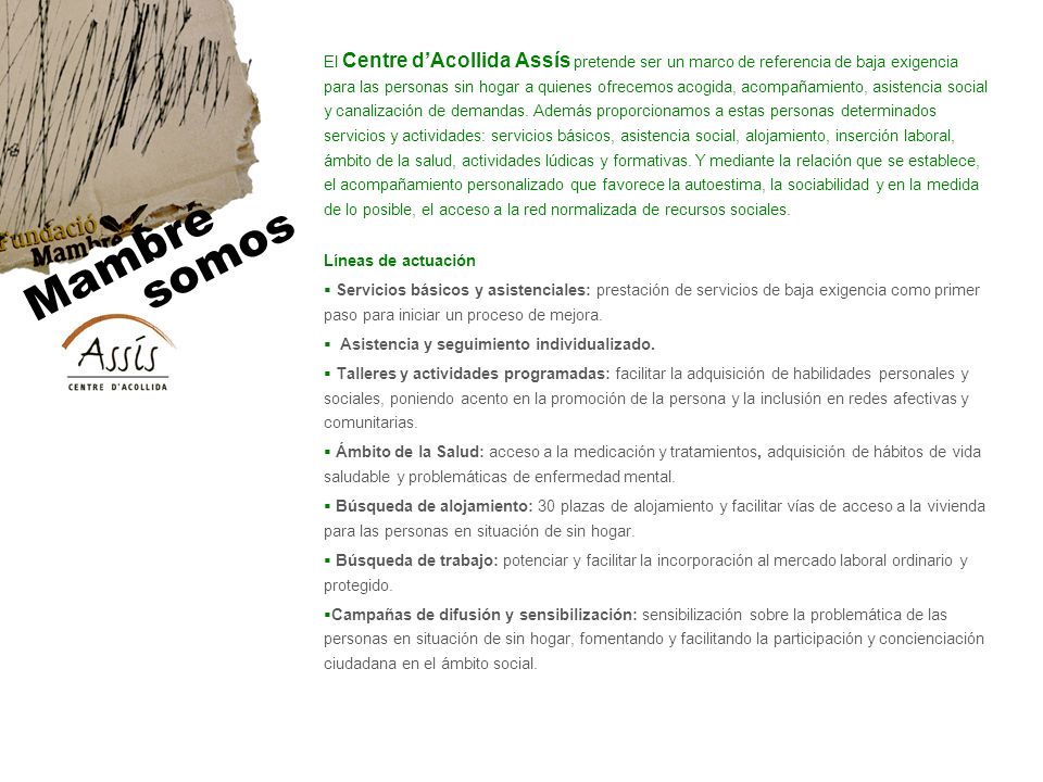 El Centre d’Acollida Assís pretende ser un marco de referencia de baja exigencia para las personas sin hogar a quienes ofrecemos acogida, acompañamiento, asistencia social y canalización de demandas. Además proporcionamos a estas personas determinados servicios y actividades: servicios básicos, asistencia social, alojamiento, inserción laboral, ámbito de la salud, actividades lúdicas y formativas. Y mediante la relación que se establece, el acompañamiento personalizado que favorece la autoestima, la sociabilidad y en la medida de lo posible, el acceso a la red normalizada de recursos sociales.